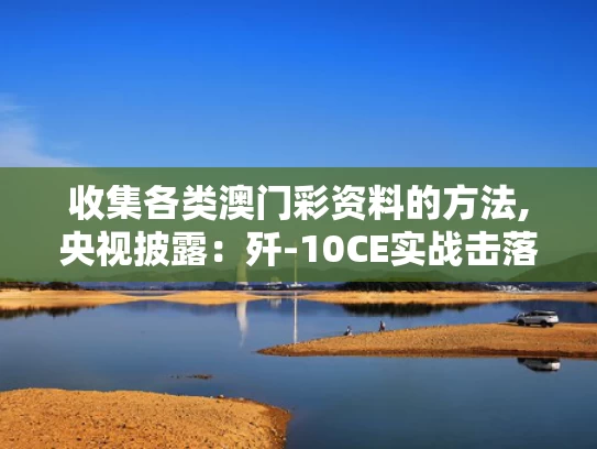 收集各类澳门彩资料的方法,央视披露：歼-10CE实战击落多架战机