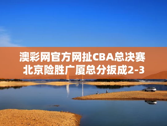 澳彩网官方网扯	CBA总决赛 北京险胜广厦总分扳成2-3