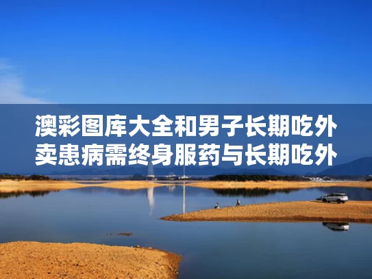 澳彩图库大全和男子长期吃外卖患病需终身服药与长期吃外卖得癌症