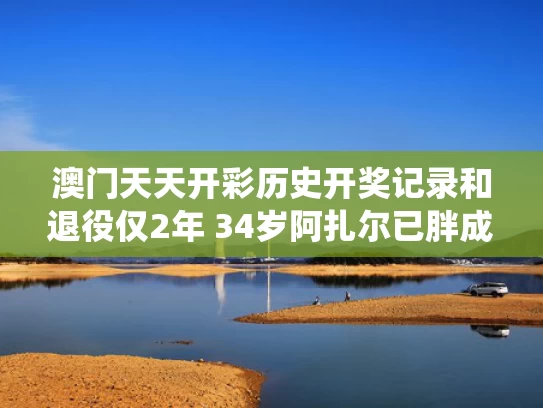 澳门天天开彩历史开奖记录和退役仅2年 34岁阿扎尔已胖成球与阿扎尔去哪里了
