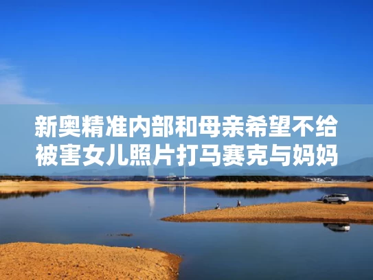 新奥精准内部和母亲希望不给被害女儿照片打马赛克与妈妈不给她照片