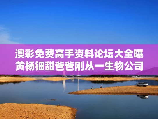 澳彩免费高手资料论坛大全	曝黄杨钿甜爸爸刚从一生物公司退出