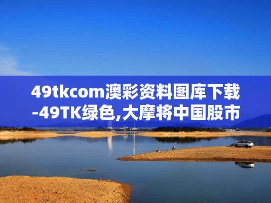 49tkcom澳彩资料图库下载-49TK绿色,大摩将中国股市指数评级调至标配