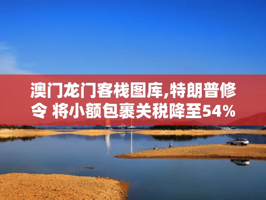 澳门龙门客栈图库,特朗普修令 将小额包裹关税降至54%