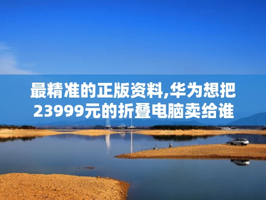 最精准的正版资料,华为想把23999元的折叠电脑卖给谁