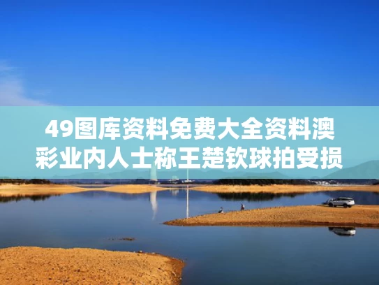 49图库资料免费大全资料澳彩	业内人士称王楚钦球拍受损或是意外