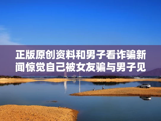 正版原创资料和男子看诈骗新闻惊觉自己被女友骗与男子见女网友被骗传销实录