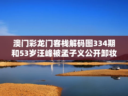 澳门彩龙门客栈解码图334期和53岁汪峰被孟子义公开卸妆与汪峰爱子怡吗