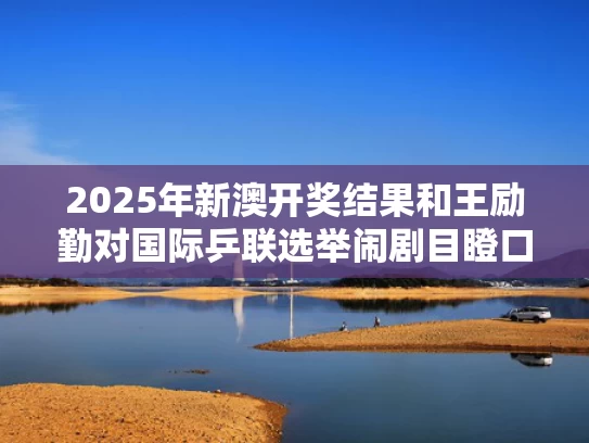 2025年新澳开奖结果和王励勤对国际乒联选举闹剧目瞪口呆与乒乓王励勤
