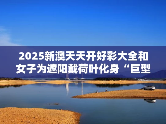 2025新澳天天开好彩大全和女子为遮阳戴荷叶化身“巨型绿蚊”与荷叶遮阳图片