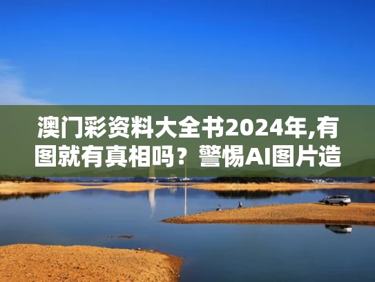 澳门彩资料大全书2024年,有图就有真相吗？警惕AI图片造假