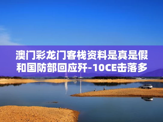 澳门彩龙门客栈资料是真是假和国防部回应歼-10CE击落多架战机与歼10c降落