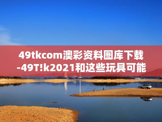 49tkcom澳彩资料图库下载-49T!k2021和这些玩具可能正在悄悄伤害孩子与这些玩具可能正在悄悄伤害孩子的英语