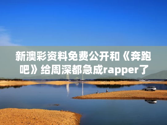 新澳彩资料免费公开和《奔跑吧》给周深都急成rapper了与奔跑吧,周深