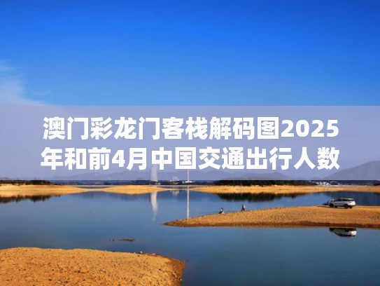 澳门彩龙门客栈解码图2025年和前4月中国交通出行人数超220亿人次与2020交通出行数据统计分析