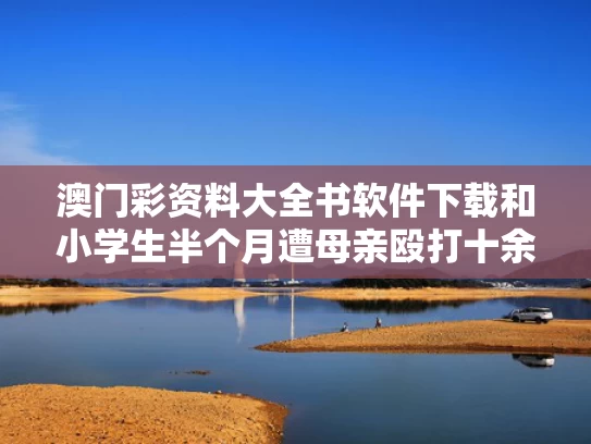 澳门彩资料大全书软件下载和小学生半个月遭母亲殴打十余次与小学生半个月遭母亲殴打十余次正常吗