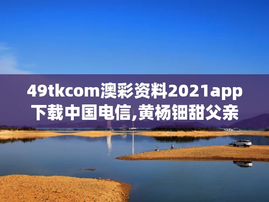 49tkcom澳彩资料2021app下载中国电信,黄杨钿甜父亲被立案调查