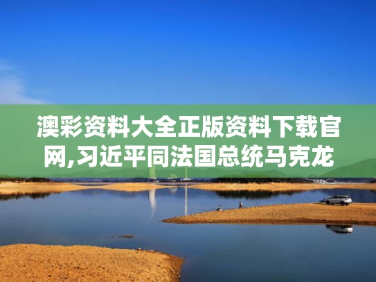 澳彩资料大全正版资料下载官网,习近平同法国总统马克龙通电话